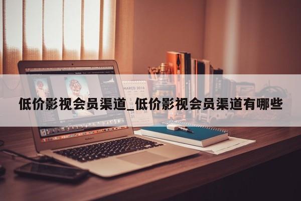 低价影视会员渠道_低价影视会员渠道有哪些