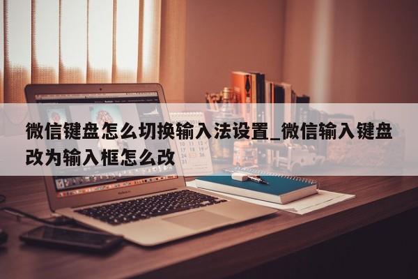 微信键盘怎么切换输入法设置_微信输入键盘改为输入框怎么改（微信键盘输入法切换方法）