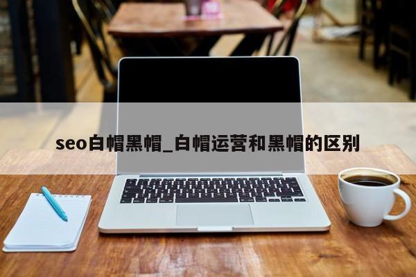 seo白帽黑帽_白帽运营和黑帽的区别（seo白帽和黑帽是什么意思）