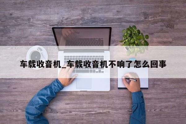 车载收音机_车载收音机不响了怎么回事（车载收音机不响了是什么坏了）