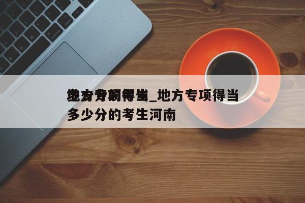 地方专项得当多少分的考生_地方专项得当多少分的考生河南（地方专项适合多少分的考生）