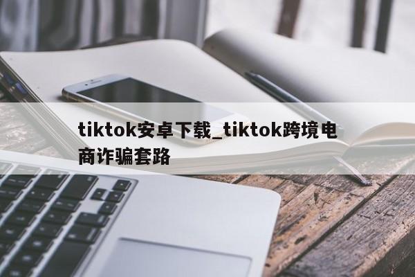 tiktok安卓下载_tiktok跨境电商诈骗套路（tiktok跨境官网）