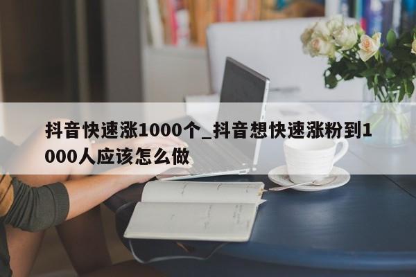 抖音快速涨1000个_抖音想快速涨粉到1000人应该怎么做（抖音快速涨1000粉丝攻略）