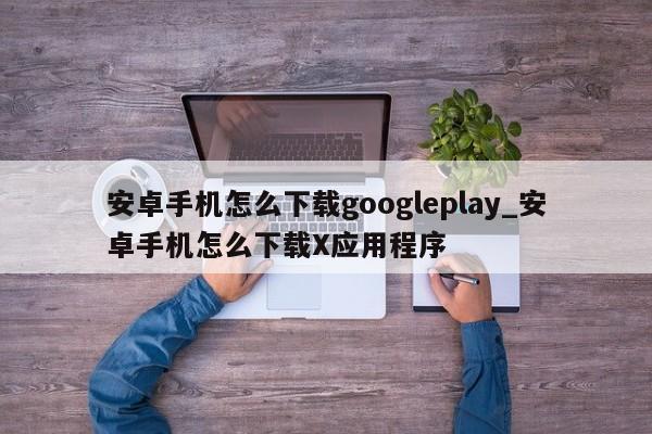 安卓手机怎么下载googleplay_安卓手机怎么下载X应用程序
