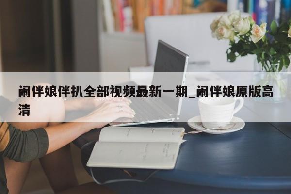 闹伴娘伴扒全部视频最新一期_闹伴娘原版高清（闹伴娘全集大全）